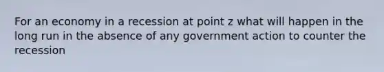 For an economy in a recession at point z what will happen in the long run in the absence of any government action to counter the recession