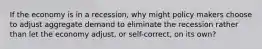 If the economy is in a recession, why might policy makers choose to adjust aggregate demand to eliminate the recession rather than let the economy adjust, or self-correct, on its own?