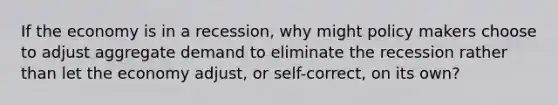 If the economy is in a recession, why might policy makers choose to adjust aggregate demand to eliminate the recession rather than let the economy adjust, or self-correct, on its own?