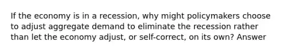 If the economy is in a recession, why might policymakers choose to adjust aggregate demand to eliminate the recession rather than let the economy adjust, or self-correct, on its own? Answer