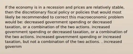 If the economy is in a recession and prices are relatively stable, then the discretionary fiscal policy or policies that would most likely be recommended to correct this macroeconomic problem would be: decreased government spending or decreased taxation, or a combination of the two actions. increased government spending or decreased taxation, or a combination of the two actions. increased government spending or increased taxation, but not a combination of the two actions. . increased governm