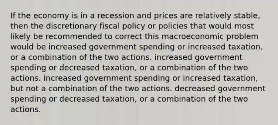 If the economy is in a recession and prices are relatively stable, then the discretionary fiscal policy or policies that would most likely be recommended to correct this macroeconomic problem would be increased government spending or increased taxation, or a combination of the two actions. increased government spending or decreased taxation, or a combination of the two actions. increased government spending or increased taxation, but not a combination of the two actions. decreased government spending or decreased taxation, or a combination of the two actions.