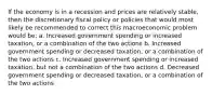 If the economy is in a recession and prices are relatively stable, then the discretionary fiscal policy or policies that would most likely be recommended to correct this macroeconomic problem would be: a. Increased government spending or increased taxation, or a combination of the two actions b. Increased government spending or decreased taxation, or a combination of the two actions c. Increased government spending or increased taxation, but not a combination of the two actions d. Decreased government spending or decreased taxation, or a combination of the two actions