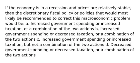 If the economy is in a recession and prices are relatively stable, then the discretionary <a href='https://www.questionai.com/knowledge/kPTgdbKdvz-fiscal-policy' class='anchor-knowledge'>fiscal policy</a> or policies that would most likely be recommended to correct this macroeconomic problem would be: a. Increased government spending or increased taxation, or a combination of the two actions b. Increased government spending or decreased taxation, or a combination of the two actions c. Increased government spending or increased taxation, but not a combination of the two actions d. Decreased government spending or decreased taxation, or a combination of the two actions