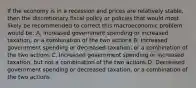 If the economy is in a recession and prices are relatively stable, then the discretionary fiscal policy or policies that would most likely be recommended to correct this macroeconomic problem would be: A. Increased government spending or increased taxation, or a combination of the two actions B. Increased government spending or decreased taxation, or a combination of the two actions C. Increased government spending or increased taxation, but not a combination of the two actions D. Decreased government spending or decreased taxation, or a combination of the two actions