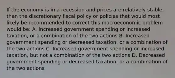 If the economy is in a recession and prices are relatively stable, then the discretionary fiscal policy or policies that would most likely be recommended to correct this macroeconomic problem would be: A. Increased government spending or increased taxation, or a combination of the two actions B. Increased government spending or decreased taxation, or a combination of the two actions C. Increased government spending or increased taxation, but not a combination of the two actions D. Decreased government spending or decreased taxation, or a combination of the two actions