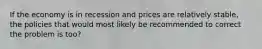 If the economy is in recession and prices are relatively stable, the policies that would most likely be recommended to correct the problem is too?