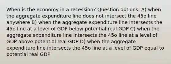 When is the economy in a recession? Question options: A) when the aggregate expenditure line does not intersect the 45o line anywhere B) when the aggregate expenditure line intersects the 45o line at a level of GDP below potential real GDP C) when the aggregate expenditure line intersects the 45o line at a level of GDP above potential real GDP D) when the aggregate expenditure line intersects the 45o line at a level of GDP equal to potential real GDP