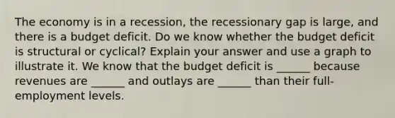 The economy is in a​ recession, the recessionary gap is​ large, and there is a budget deficit. Do we know whether the budget deficit is structural or​ cyclical? Explain your answer and use a graph to illustrate it. We know that the budget deficit is​ ______ because revenues are​ ______ and outlays are​ ______ than their​ full-employment levels.