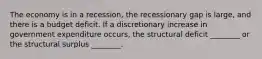 The economy is in a recession, the recessionary gap is large, and there is a budget deficit. If a discretionary increase in government expenditure occurs, the structural deficit ________ or the structural surplus ________.