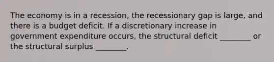 The economy is in a recession, the recessionary gap is large, and there is a budget deficit. If a discretionary increase in government expenditure occurs, the structural deficit ________ or the structural surplus ________.