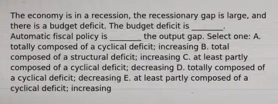 The economy is in a recession, the recessionary gap is large, and there is a budget deficit. The budget deficit is ________. Automatic <a href='https://www.questionai.com/knowledge/kPTgdbKdvz-fiscal-policy' class='anchor-knowledge'>fiscal policy</a> is ________ the output gap. Select one: A. totally composed of a cyclical deficit; increasing B. total composed of a structural deficit; increasing C. at least partly composed of a cyclical deficit; decreasing D. totally composed of a cyclical deficit; decreasing E. at least partly composed of a cyclical deficit; increasing