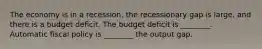 The economy is in a recession, the recessionary gap is large, and there is a budget deficit. The budget deficit is ________. Automatic fiscal policy is ________ the output gap.