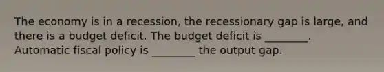 The economy is in a recession, the recessionary gap is large, and there is a budget deficit. The budget deficit is ________. Automatic fiscal policy is ________ the output gap.