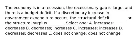 The economy is in a recession, the recessionary gap is large, and there is a budget deficit. If a discretionary increase in government expenditure occurs, the structural deficit ________ or the structural surplus ________. Select one: A. increases; decreases B. decreases; increases C. increases; increases D. decreases; decreases E. does not change; does not change