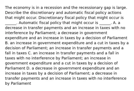 The economy is in a recession and the recessionary gap is large. Describe the discretionary and automatic fiscal policy actions that might occur. Discretionary fiscal policy that might occur is​ ______. Automatic fiscal policy that might occur is​ ______. A. a decrease in transfer payments and an increase in taxes with no interference by​ Parliament; a decrease in government expenditure and an increase in taxes by a decision of Parliament B. an increase in government expenditure and a cut in taxes by a decision of​ Parliament; an increase in transfer payments and a fall in taxes C. an increase in transfer payments and a fall in taxes with no interference by​ Parliament; an increase in government expenditure and a cut in taxes by a decision of Parliament D. a decrease in government expenditure and an increase in taxes by a decision of​ Parliament; a decrease in transfer payments and an increase in taxes with no interference by Parliament