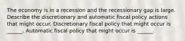 The economy is in a recession and the recessionary gap is large. Describe the discretionary and automatic fiscal policy actions that might occur. Discretionary fiscal policy that might occur is​ ______. Automatic fiscal policy that might occur is​ ______.