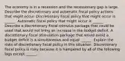 The economy is in a recession and the recessionary gap is large. Describe the discretionary and automatic fiscal policy actions that might occur. Discretionary fiscal policy that might occur is​ ______. Automatic fiscal policy that might occur is​ ______. Describe a discretionary fiscal stimulus package that could be used that would not bring an increase in the budget deficit. A discretionary fiscal stimulation package that would avoid a budget deficit is a simultaneous and equal​ ______. Explain the risks of discretionary fiscal policy in this situation. Discretionary fiscal policy is risky because it is hampered by all of the following lags except​ ______.