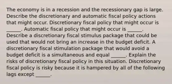 The economy is in a recession and the recessionary gap is large. Describe the discretionary and automatic fiscal policy actions that might occur. Discretionary fiscal policy that might occur is​ ______. Automatic fiscal policy that might occur is​ ______. Describe a discretionary fiscal stimulus package that could be used that would not bring an increase in the budget deficit. A discretionary fiscal stimulation package that would avoid a budget deficit is a simultaneous and equal​ ______. Explain the risks of discretionary fiscal policy in this situation. Discretionary fiscal policy is risky because it is hampered by all of the following lags except​ ______.