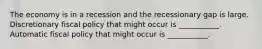 The economy is in a recession and the recessionary gap is large. Discretionary fiscal policy that might occur is ___________. Automatic fiscal policy that might occur is ___________.