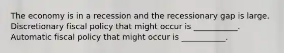 The economy is in a recession and the recessionary gap is large. Discretionary fiscal policy that might occur is ___________. Automatic fiscal policy that might occur is ___________.