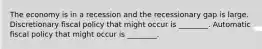 The economy is in a recession and the recessionary gap is large. Discretionary fiscal policy that might occur is ________. Automatic fiscal policy that might occur is ________.