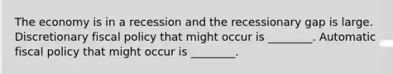 The economy is in a recession and the recessionary gap is large. Discretionary fiscal policy that might occur is ________. Automatic fiscal policy that might occur is ________.