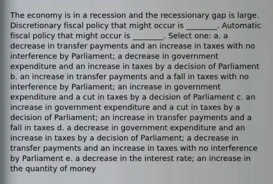 The economy is in a recession and the recessionary gap is large. Discretionary fiscal policy that might occur is ________. Automatic fiscal policy that might occur is ________. Select one: a. a decrease in transfer payments and an increase in taxes with no interference by Parliament; a decrease in government expenditure and an increase in taxes by a decision of Parliament b. an increase in transfer payments and a fall in taxes with no interference by Parliament; an increase in government expenditure and a cut in taxes by a decision of Parliament c. an increase in government expenditure and a cut in taxes by a decision of Parliament; an increase in transfer payments and a fall in taxes d. a decrease in government expenditure and an increase in taxes by a decision of Parliament; a decrease in transfer payments and an increase in taxes with no interference by Parliament e. a decrease in the interest rate; an increase in the quantity of money