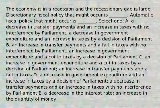 The economy is in a recession and the recessionary gap is large. Discretionary fiscal policy that might occur is ________. Automatic fiscal policy that might occur is ________. Select one: A. a decrease in transfer payments and an increase in taxes with no interference by Parliament; a decrease in government expenditure and an increase in taxes by a decision of Parliament B. an increase in transfer payments and a fall in taxes with no interference by Parliament; an increase in government expenditure and a cut in taxes by a decision of Parliament C. an increase in government expenditure and a cut in taxes by a decision of Parliament; an increase in transfer payments and a fall in taxes D. a decrease in government expenditure and an increase in taxes by a decision of Parliament; a decrease in transfer payments and an increase in taxes with no interference by Parliament E. a decrease in the interest rate; an increase in the quantity of money