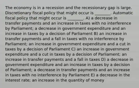 The economy is in a recession and the recessionary gap is large. Discretionary fiscal policy that might occur is ________. Automatic fiscal policy that might occur is ________. A) a decrease in transfer payments and an increase in taxes with no interference by Parliament; a decrease in government expenditure and an increase in taxes by a decision of Parliament B) an increase in transfer payments and a fall in taxes with no interference by Parliament; an increase in government expenditure and a cut in taxes by a decision of Parliament C) an increase in government expenditure and a cut in taxes by a decision of Parliament; an increase in transfer payments and a fall in taxes D) a decrease in government expenditure and an increase in taxes by a decision of Parliament; a decrease in transfer payments and an increase in taxes with no interference by Parliament E) a decrease in the interest rate; an increase in the quantity of money