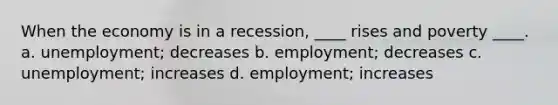 When the economy is in a recession, ____ rises and poverty ____. a. unemployment; decreases b. employment; decreases c. unemployment; increases d. employment; increases