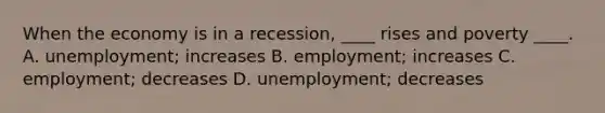 When the economy is in a recession, ____ rises and poverty ____. A. unemployment; increases B. employment; increases C. employment; decreases D. unemployment; decreases