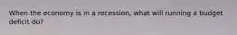 When the economy is in a recession, what will running a budget deficit do?