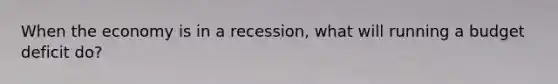 When the economy is in a recession, what will running a budget deficit do?