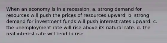 When an economy is in a recession, a. strong demand for resources will push the prices of resources upward. b. strong demand for investment funds will push interest rates upward. c. the unemployment rate will rise above its natural rate. d. the real interest rate will tend to rise.