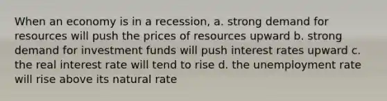 When an economy is in a recession, a. strong demand for resources will push the prices of resources upward b. strong demand for investment funds will push interest rates upward c. the real interest rate will tend to rise d. the <a href='https://www.questionai.com/knowledge/kh7PJ5HsOk-unemployment-rate' class='anchor-knowledge'>unemployment rate</a> will rise above its natural rate