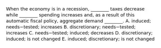 When the economy is in a​ recession, ________ taxes decrease while​ ________ spending increases​ and, as a result of this automatic fiscal​ policy, aggregate demand​ ________. A. ​induced; needs−​tested; increases B. ​discretionary; needs−​tested; increases C. needs−​tested; ​induced; decreases D. ​discretionary; induced; is not changed E. ​induced; discretionary; is not changed