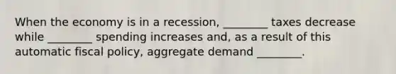 When the economy is in a recession, ________ taxes decrease while ________ spending increases and, as a result of this automatic fiscal policy, aggregate demand ________.