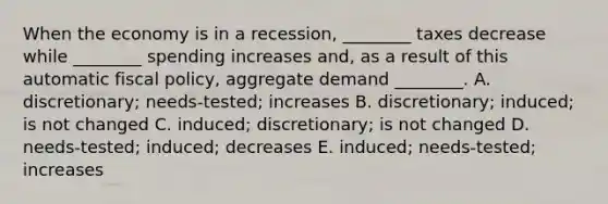 When the economy is in a​ recession, ________ taxes decrease while​ ________ spending increases​ and, as a result of this automatic fiscal​ policy, aggregate demand​ ________. A. ​discretionary; needs-​tested; increases B. ​discretionary; induced; is not changed C. ​induced; discretionary; is not changed D. needs-​tested; ​induced; decreases E. ​induced; needs-tested; increases