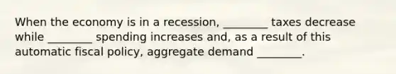 When the economy is in a​ recession, ________ taxes decrease while​ ________ spending increases​ and, as a result of this automatic fiscal​ policy, aggregate demand​ ________.