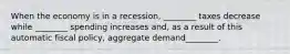 When the economy is in a​ recession, ________ taxes decrease while​ ________ spending increases​ and, as a result of this automatic fiscal​ policy, aggregate demand​________.