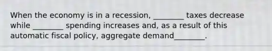 When the economy is in a​ recession, ________ taxes decrease while​ ________ spending increases​ and, as a result of this automatic fiscal​ policy, aggregate demand​________.