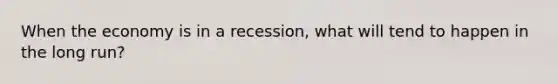 When the economy is in a recession, what will tend to happen in the long run?