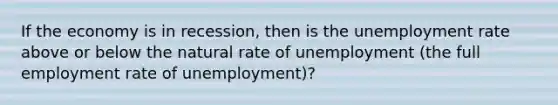 If the economy is in recession, then is the unemployment rate above or below the natural rate of unemployment (the full employment rate of unemployment)?