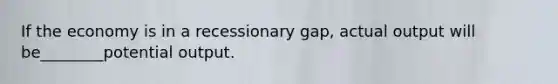 If the economy is in a recessionary gap, actual output will be________potential output.