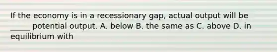 If the economy is in a recessionary gap, actual output will be _____ potential output. A. below B. the same as C. above D. in equilibrium with