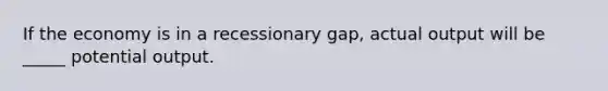 If the economy is in a recessionary gap, actual output will be _____ potential output.