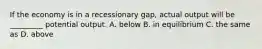 If the economy is in a recessionary gap, actual output will be _________ potential output. A. below B. in equilibrium C. the same as D. above