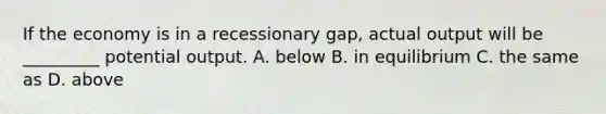 If the economy is in a recessionary gap, actual output will be _________ potential output. A. below B. in equilibrium C. the same as D. above