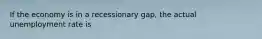 If the economy is in a recessionary gap, the actual unemployment rate is